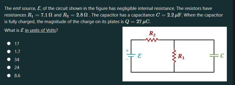 The emf source, E, of the circuit shown in the figure has negligible internal resistance. The resistors have
resistances R1 = 7.1N and R2 = 2.8 N . The capacitor has a capacitance C = 2.2 µF. When the capacitor
is fully charged, the magnitude of the charge on its plates is Q = 27 µC.
What is E in units of Volts?
R2
17
• 1.7
R1
C
• 34
24
• 8.6
www
