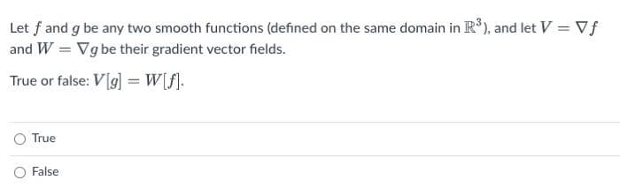 Let f and g be any two smooth functions (defined on the same domain in R*), and let V = Vf
and W = Vg be their gradient vector fields.
True or false: V[g] =W[f].
True
O False
