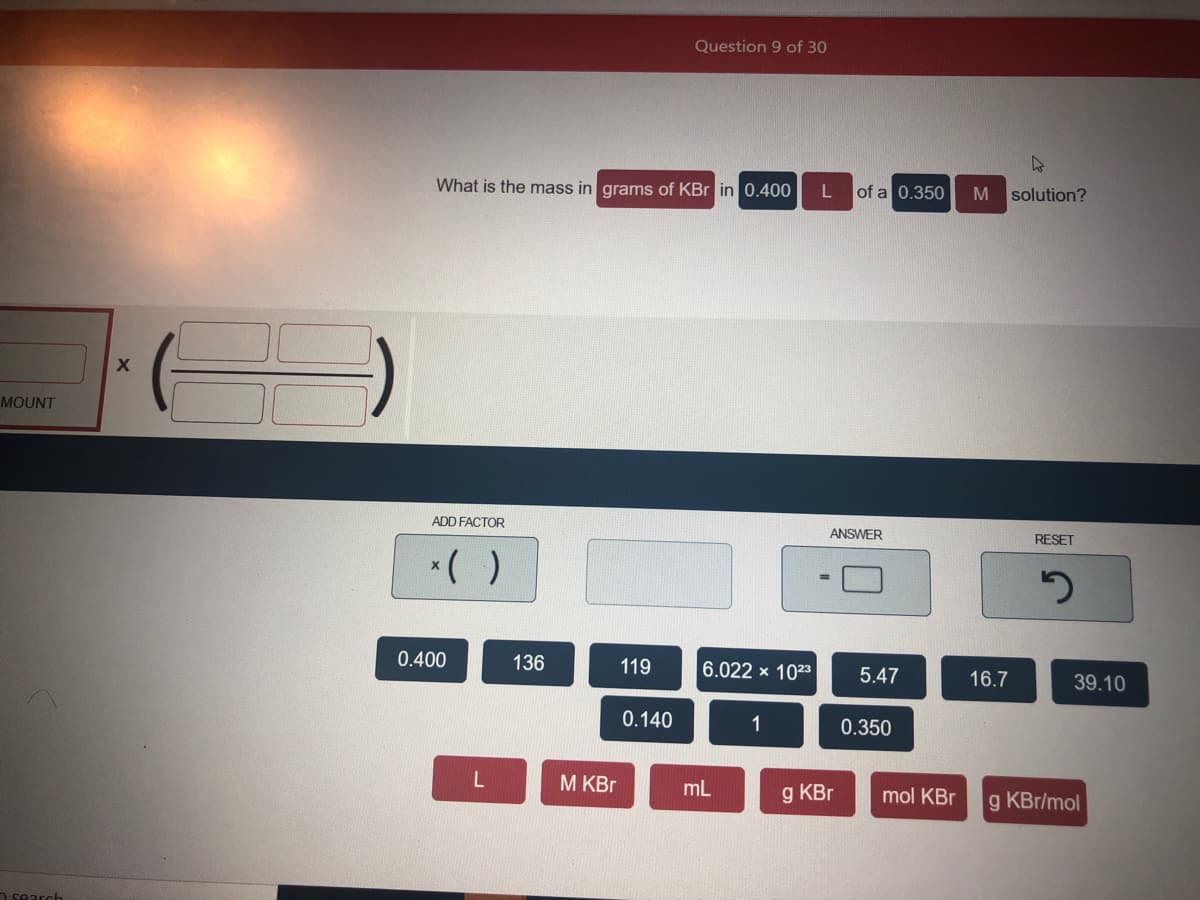 Question 9 of 30
What is the mass in grams of KBr in 0.400
of a 0.350
solution?
MOUNT
ADD FACTOR
ANSWER
RESET
*( )
0.400
136
119
6.022 x 1023
5.47
16.7
39.10
0.140
0.350
М KBr
mL
g KBr
mol KBr
g KBr/mol
n search
