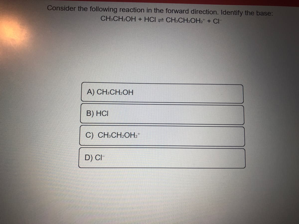 Consider the following reaction in the forward direction. Identify the base:
CH:CH2OH + HCI CH3CH2OH2* + CI
А) CH:CHOH
B) HCI
C) CH:CH2OH2*
D) CI
