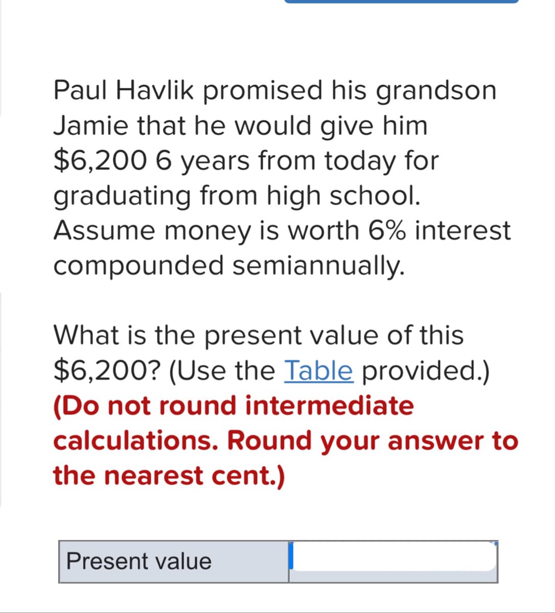 Paul Havlik promised his grandson
Jamie that he would give him
$6,200 6 years from today for
graduating from high school.
Assume money is worth 6% interest
compounded semiannually.
What is the present value of this
$6,200? (Use the Table provided.)
(Do not round intermediate
calculations. Round your answer to
the nearest cent.)
Present value