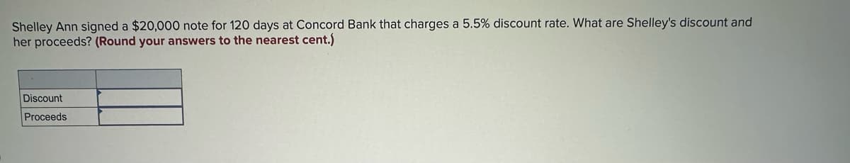 Shelley Ann signed a $20,000 note for 120 days at Concord Bank that charges a 5.5% discount rate. What are Shelley's discount and
her proceeds? (Round your answers to the nearest cent.)
Discount
Proceeds