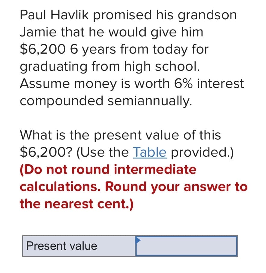 Paul Havlik promised his grandson
Jamie that he would give him
$6,200 6 years from today for
graduating from high school.
Assume money is worth 6% interest
compounded semiannually.
What is the present value of this
$6,200? (Use the Table provided.)
(Do not round intermediate
calculations. Round your answer to
the nearest cent.)
Present value