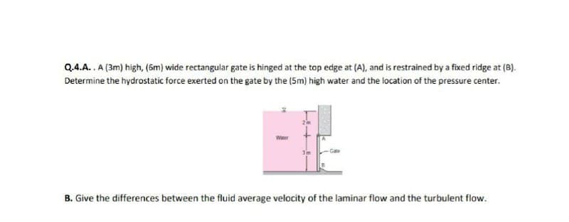 Q.4.A..A (3m) high, (5m) wide rectangular gate is hinged at the top edge at (A), and is restrained by a fixed ridge at (B).
Determine the hydrostatic force exerted on the gate by the (5m) high water and the location of the pressure center.
Water
3m
-Gate
B. Give the differences between the fluid average velocity of the laminar flow and the turbulent flow.