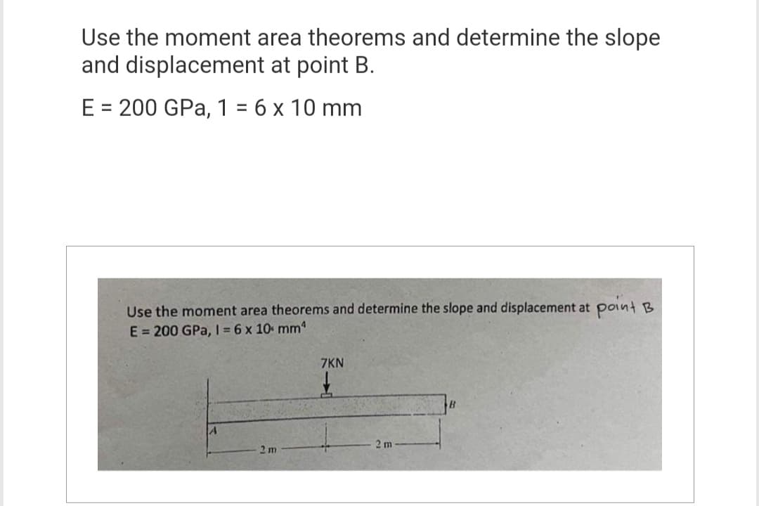 Use the moment area theorems and determine the slope
and displacement at point B.
E = 200 GPa, 1 = 6 x 10 mm
Use the moment area theorems and determine the slope and displacement at point B
E = 200 GPa, 1 = 6 x 10 mm
2 m
7KN
£
2 m