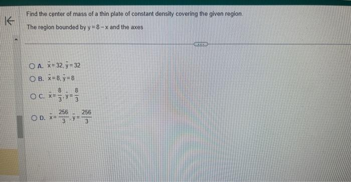 K
Find the center of mass of a thin plate of constant density covering the given region.
The region bounded by y=8-x and the axes
OA. x 32, y=32
OB. x=8.y=8
8
c. x= 3, y=²
OD. X=
256
813
256
3
=
3