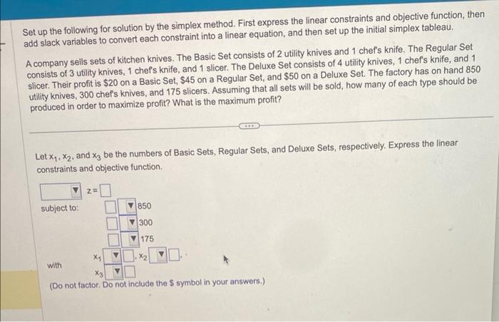 Set up the following for solution by the simplex method. First express the linear constraints and objective function, then
add slack variables to convert each constraint into a linear equation, and then set up the initial simplex tableau.
A company sells sets of kitchen knives. The Basic Set consists of 2 utility knives and 1 chef's knife. The Regular Set
consists of 3 utility knives, 1 chef's knife, and 1 slicer. The Deluxe Set consists of 4 utility knives, 1 chef's knife, and 1
slicer. Their profit is $20 on a Basic Set, $45 on a Regular Set, and $50 on a Deluxe Set. The factory has on hand 850
utility knives, 300 chef's knives, and 175 slicers. Assuming that all sets will be sold, how many of each type should be
produced in order to maximize profit? What is the maximum profit?
Let X₁, X2, and x3 be the numbers of Basic Sets, Regular Sets, and Deluxe Sets, respectively. Express the linear
constraints and objective function.
subject to:
with
Z=
850
300
175
x₂
(Do not factor. Do not include the $ symbol in your answers.)