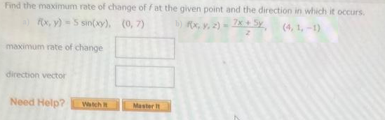 Find the maximum rate of change of f at the given point and the direction in which it occurs.
a) f(x, y) = 5 sin(xy),
(0,7)
b) f(x, y, z) = 7x + 5y
(4, 1,-1)
maximum rate of change
direction vector
Need Help?
Watch it
Master It