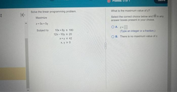 =t
K
Solve the linear programming problem.
Maximize
z = 5x + 5y
Subject to
10x+8y 2 180
12x-10y 2 20
x+y = 42
x.y 20
Jav
What is the maximum value of z?
Select the correct choice below and fill in any
answer boxes present in your choice.
OA Z=
(Type an integer or a fraction.)
OB. There is no maximum value of z.