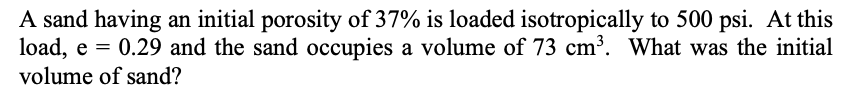 A sand having an initial porosity of 37% is loaded isotropically to 500 psi. At this
load, e = 0.29 and the sand occupies a volume of 73 cm³. What was the initial
volume of sand?