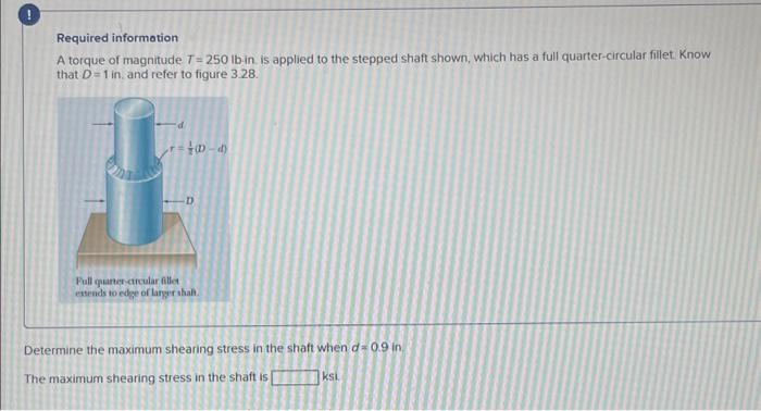 !
Required information
A torque of magnitude 7= 250 lb in is applied to the stepped shaft shown, which has a full quarter-circular fillet. Know
that D=1 in, and refer to figure 3.28.
40-d
Full quarter-circular fillet
extends to edge of larger shalt.
Determine the maximum shearing stress in the shaft when d= 0.9 in
The maximum shearing stress in the shaft is
U
ksi.