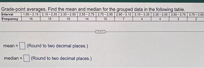 Grade-point averages. Find the mean and median for the grouped data in the following table.
1.95-2.15 2.15-2.35 2.35-2.55 2.55-2.75 2.75-2.95 2.95-3.15 3.15-3.35 3.35-3.55 3.55-3.75 3.75-3.95
16
7
4
4
3
15
15
14
10
2
Interval
Frequency
mean =
median =
(Round to two decimal places.)
(Round to two decimal places.)
***