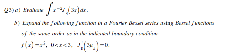 Q3) a) Evaluate
fx-²1₂(3x) dx.
b) Expand the following function in a Fourier Bessel series using Bessel functions
of the same order as in the indicated boundary condition:
ƒ(x)=x², 0<x<3, J Jo (3μ₁)=0.