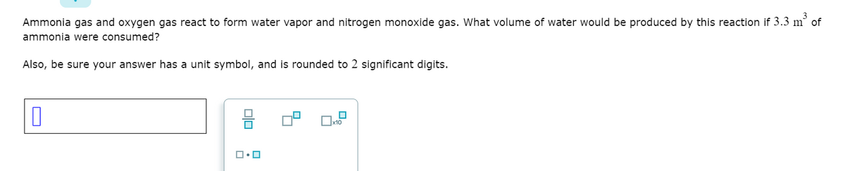 Ammonia gas and oxygen gas react to form water vapor and nitrogen monoxide gas. What volume of water would be produced by this reaction if 3.3 m of
ammonia were consumed?
Also, be sure your answer has a unit symbol, and is rounded to 2 significant digits.
믐
x10
