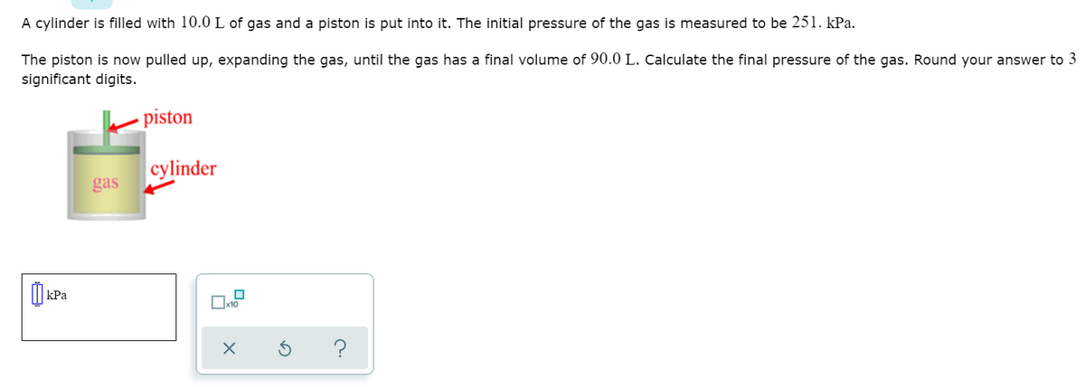 A cylinder is filled with 10.0 L of gas and a piston is put into it. The initial pressure of the gas is measured to be 251. kPa.
The piston is now pulled up, expanding the gas, until the gas has a final volume of 90.0 L. Calculate the final pressure of the gas. Round your answer to 3
significant digits.
piston
cylinder
gas
O
kPa
Ox10
s ?
