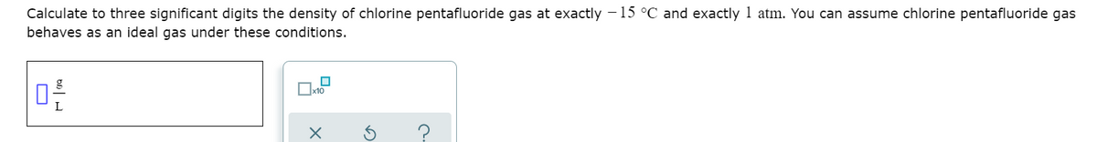 Calculate to three significant digits the density of chlorine pentafluoride gas at exactly -15 °C and exactly 1 atm. You can assume chlorine pentafluoride gas
behaves as an ideal gas under these conditions.
x10
