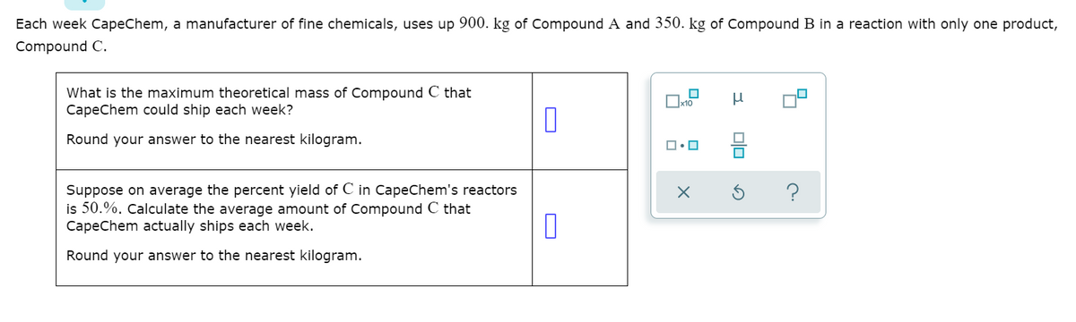 Each week CapeChem, a manufacturer of fine chemicals, uses up 900. kg of Compound A and 350. kg of Compound B in a reaction with only one product,
Compound C.
What is the maximum theoretical mass of Compound C that
CapeChem could ship each week?
x10
Round your answer to the nearest kilogram.
Suppose on average the percent yield of C in CapeChem's reactors
is 50.%. Calculate the average amount of Compound C that
CapeChem actually ships each week.
Round your answer to the nearest kilogram.
미□
