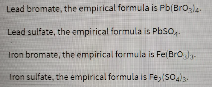 Lead bromate, the empirical formula is Pb(BrO3)4-
Lead sulfate, the empirical formula is PbSO4.
Iron bromate, the empirical formula is Fe(BrO33-
Iron sulfate, the empirical formula is Fe2 (SO4)3.

