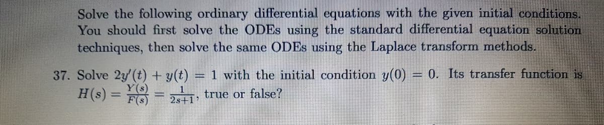 Solve the following ordinary differential equations with the given initial conditions.
You should first solve the ODES using the standard differential equation solution
techniques, then solve the same ODES using the Laplace transform methods.
37. Solve 2y(t) + y(t)
1 with the initial condition y(0) = 0. Its transfer function is
H(s) = FO
true or false?
2s+1
