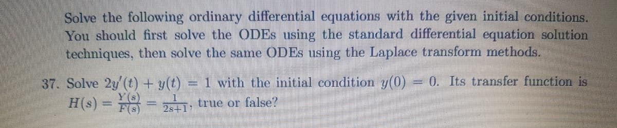 Solve the following ordinary differential equations with the given initial conditions.
You should first solve the ODES using the standard differential equation solution
techniques, then solve the same ODES using the Laplace transform methods.
1 with the initial condition y(0)
0. Its transfer function is
37. Solve 2y'(t) + g(t).
Y(s)
H(s) = = , true or false?
28+1
