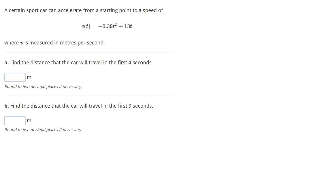 A certain sport car can accelerate from a starting point to a speed of
v(t) = -0.39t? + 13t
where v is measured in metres per second.
a. Find the distance that the car will travel in the first 4 seconds.
Round to two decimal places if necessary
b. Find the distance that the car will travel in the first 9 seconds.
Round to two decimal places if necessary
