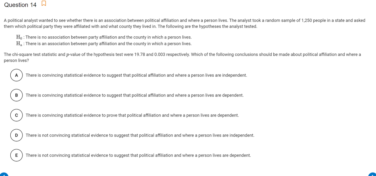 Question 14 W
A political analyst wanted to see whether there is an association between political affiliation and where a person lives. The analyst took a random sample of 1,250 people in a state and asked
them which political party they were affiliated with and what county they lived in. The following are the hypotheses the analyst tested.
Ho : There is no association between party affiliation and the county in which a person lives.
Ha : There is an association between party affiliation and the county in which a person lives.
The chi-square test statistic and p-value of the hypothesis test were 19.78 and 0.003 respectively. Which of the following conclusions should be made about political affiliation and where a
person lives?
A
There is convincing statistical evidence to suggest that political affiliation and where a person lives are independent.
В
There is convincing statistical evidence to suggest that political affiliation and where a person lives are dependent.
There is convincing statistical evidence to prove that political affiliation and where a person lives are dependent.
There is not convincing statistical evidence to suggest that political affiliation and where a person lives are independent.
E
There is not convincing statistical evidence to suggest that political affiliation and where a person lives are dependent.
