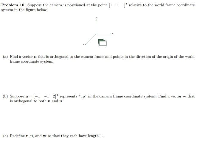 Problem 10. Suppose the camera is positioned at the point [1 1 1] relative to the world frame coordinate
system in the figure below.
(a) Find a vector n that is orthogonal to the camera frame and points in the direction of the origin of the world
frame coordinate system.
(b) Suppose u =
-[-1 -1 2] represents "up" in the camera frame coordinate system. Find a vector w that
is orthogonal to both n and u.
(c) Redefine n, u, and w so that they each have length 1.