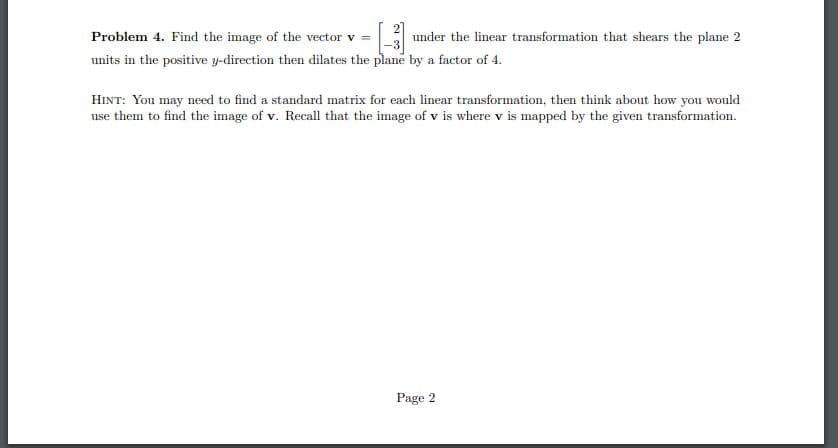 Problem 4. Find the image of the vector v = under the linear transformation that shears the plane 2
units in the positive y-direction then dilates the plane by a factor of 4.
HINT: You may need to find a standard matrix for each linear transformation, then think about how you would
use them to find the image of v. Recall that the image of v is where v is mapped by the given transformation.
Page 2