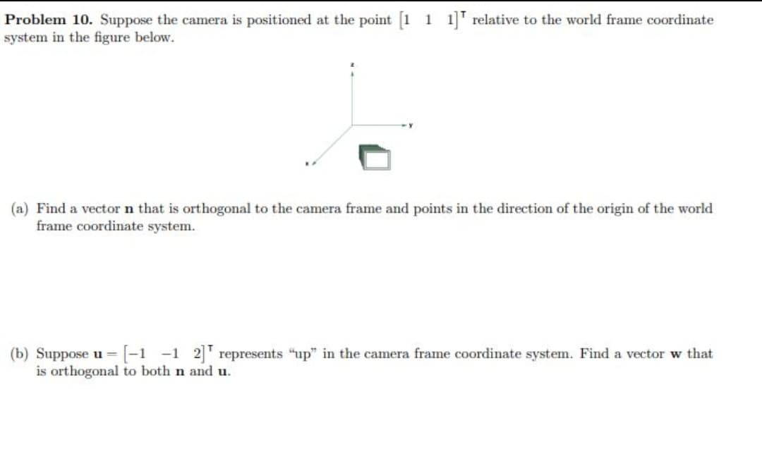 Problem 10. Suppose the camera is positioned at the point [1 1 1] relative to the world frame coordinate
system in the figure below.
(a) Find a vector n that is orthogonal to the camera frame and points in the direction of the origin of the world
frame coordinate system.
[-1-1 2] represents "up" in the camera frame coordinate system. Find a vector w that
(b) Suppose u=
is orthogonal to both n and u.