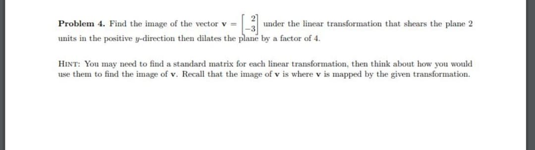 Problem 4. Find the image of the vector v =
[3] under the linear transformation that shears the plane 2
units in the positive y-direction then dilates the plane by a factor of 4.
HINT: You may need to find a standard matrix for each linear transformation, then think about how you would
use them to find the image of v. Recall that the image of v is where v is mapped by the given transformation.