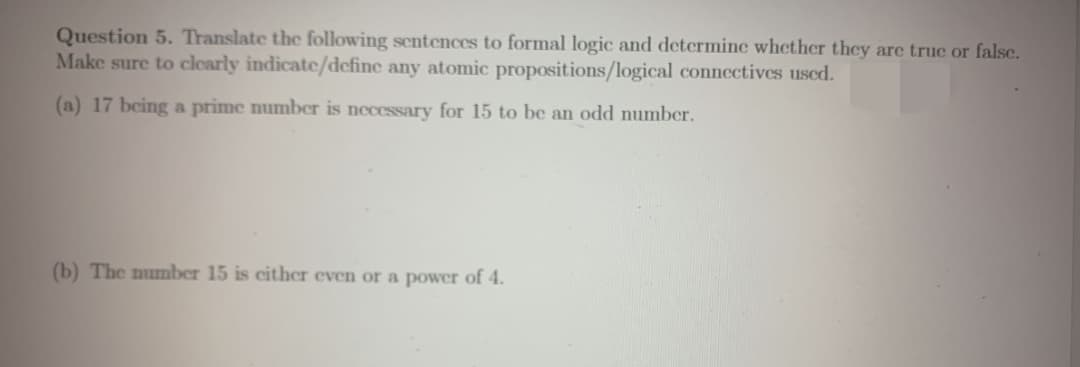 Question 5. Translate the following sentences to formal logic and determine whether they are true or false.
Make sure to clearly indicate/define any atomic propositions/logical connectives used.
(a) 17 being a prime number is necessary for 15 to be an odd number.
(b) The number 15 is either even or a power of 4.