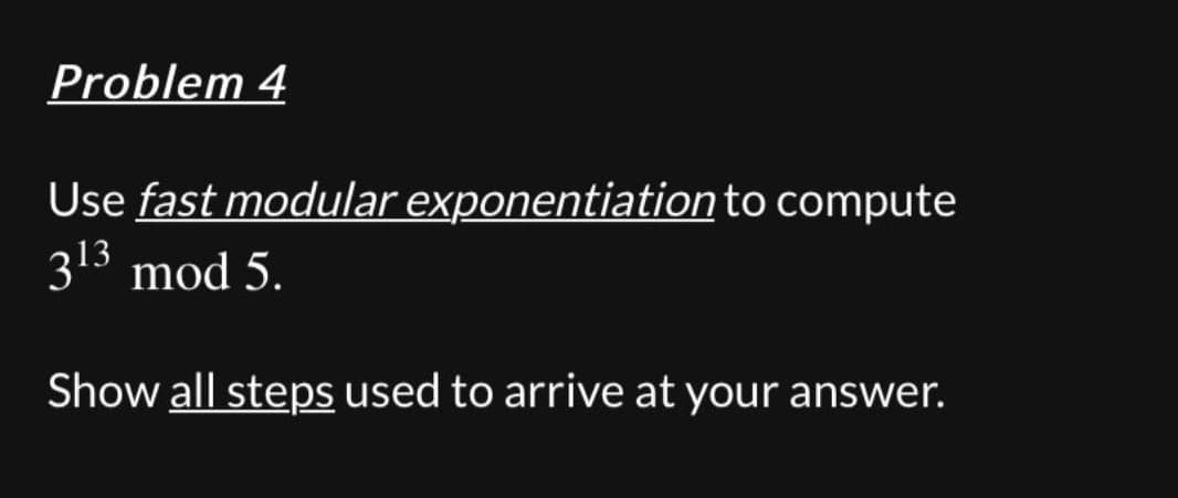 Problem 4
Use fast modular exponentiation to compute
313 mod 5.
Show all steps used to arrive at your answer.