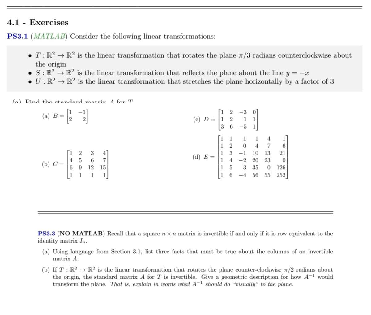 4.1 Exercises
PS3.1 (MATLAB) Consider the following linear transformations:
-
• T: R² R² is the linear transformation that rotates the plane 7/3 radians counterclockwise about
the origin
• S: R² → R² is the linear transformation that reflects the plane about the line y = -x
• U: R² → R² is the linear transformation that stretches the plane horizontally by a factor of 3
(a) Find the standard motriv 4 for T
[1
-1]
(1212121
(a) B
(b) C =
12
3
4 5
6
7
6 9 12 15
1
1
1
[1 2 -3 0
1
(c) D = 1 2
(d) E=
36-5
1
1
1
2 0
3
4 -2
1
1 5
16
1 4
1]
4
7
6
10 13
21
20
23
0
3 35 0 126
T10
A co tota
-4 56 55 252
PS3.3 (NO MATLAB) Recall that a square n x n matrix is invertible if and only if it is row equivalent to the
identity matrix In.
(a) Using language from Section 3.1, list three facts that must be true about the columns of an invertible
matrix A.
(b) If T: R² R² is the linear transformation that rotates the plane counter-clockwise π/2 radians about
the origin, the standard matrix A for T is invertible. Give a geometric description for how A-¹ would
transform the plane. That is, explain in words what A-1 should do "visually" to the plane.