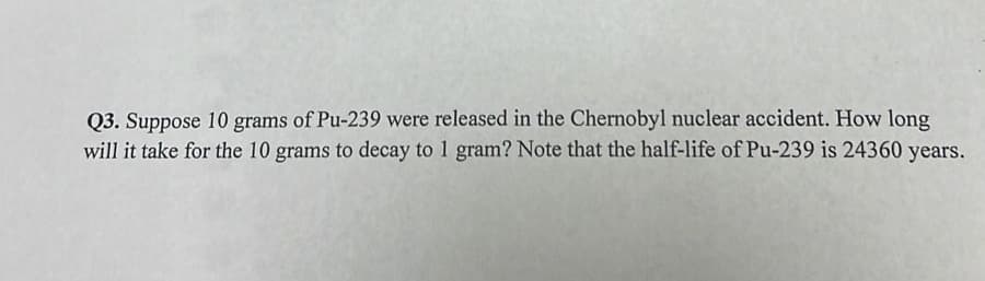 Q3. Suppose 10 grams of Pu-239 were released in the Chernobyl nuclear accident. How long
will it take for the 10 grams to decay to 1 gram? Note that the half-life of Pu-239 is 24360 years.