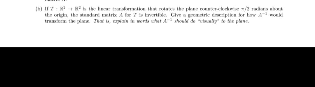 (b) If T: R² R2 is the linear transformation that rotates the plane counter-clockwise /2 radians about
the origin, the standard matrix A for T is invertible. Give a geometric description for how A-1 would
transform the plane. That is, explain in words what A-1 should do "visually" to the plane.