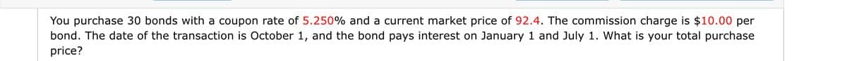 You purchase 30 bonds with a coupon rate of 5.250% and a current market price of 92.4. The commission charge is $10.00 per
bond. The date of the transaction is October 1, and the bond pays interest on January 1 and July 1. What is your total purchase
price?