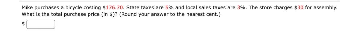 Mike purchases a bicycle costing $176.70. State taxes are 5% and local sales taxes are 3%. The store charges $30 for assembly.
What is the total purchase price (in $)? (Round your answer to the nearest cent.)