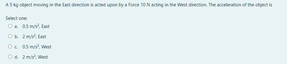 A 5 kg object moving in the East direction is acted upon by a Force 10 N acting in the West direction. The acceleration of the object is
Select one:
O a. 0.5 m/s?, East
O b. 2 m/s?, East
O c. 0.5 m/s2, West
O d. 2 m/s?, West
