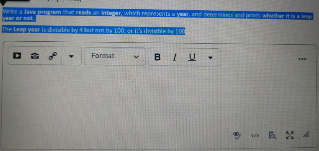 Write a Java program that reads an integer, which represents a year, and determines and prints whether it is a leap
year or not.
The Leap year is divisible by 4 but not by 100, or it's divisible by 100
Format
BIU
...
