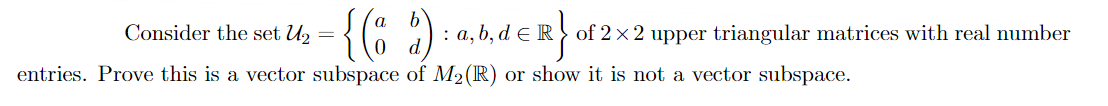 Consider the set U2
: a, b, d e R} of 2 x 2 upper triangular matrices with real number
entries. Prove this is a vector subspace of M2(R) or show it is not a vector subspace.
