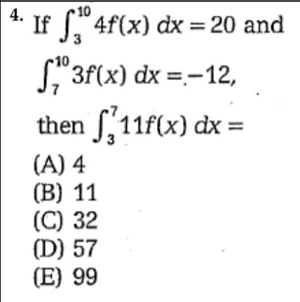 4.
10
If " 4f(x) dx = 20 and
10
L"3f(x) dx =-12,
then S,11f(x) dx :
(A) 4
(B) 11
(C) 32
(D) 57
(E) 99
