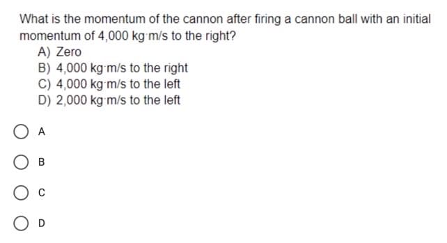 What is the momentum of the cannon after firing a cannon ball with an initial
momentum of 4,000 kg m/s to the right?
A) Zero
B) 4,000 kg m/s to the right
C) 4,000 kg m/s to the left
D) 2,000 kg m/s to the left
A
O c
O D
