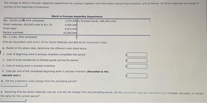 The charges to Work in Process-Assembly Department for a period, together with information concerning production, are as follows. All direct materials are placed in
process at the beginning of production.
Work in Process-Assembly Department
Bal., 30,000 unith 40% completed
Direct materials, 400,000 units @ $11.25
Direct labor
Factory overhead
Bal., 2 units, 30% completed
Cost per equivalent units of $11.25 for Direct Materials and $60.00 for Conversion Costs.
1,075,500 To Finished Goods, 406,000 units
4,500,000
4,012,000
20,060,000
a. Based on the above data, determine the different costs listed below.
1. Cost of beginning work in process inventory completed this period
2. Cost of units transferred to finished goods during the period
3. Cost of ending work in process inventory
4. Cost per unit of the completed beginning work in process inventory (Rounded to the
nearest cent.)
b. Did the production costs change from the preceding period?
0000
c. Assuming that the direct materials cost per unit did not change from the preceding period, did the conversion costs per equivalent unit increase, decrease, or remain
the same for the current period?