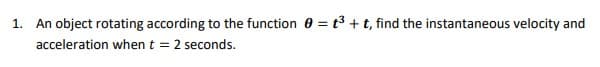 1. An object rotating according to the function 0 = t3 + t, find the instantaneous velocity and
acceleration when t =
2 seconds.
