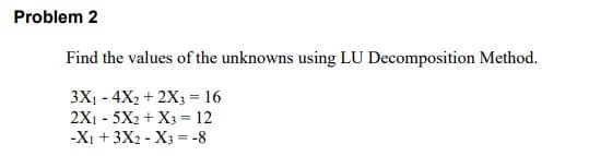 Problem 2
Find the values of the unknowns using LU Decomposition Method.
3X1 - 4X2 + 2X3 = 16
2X1 - 5X2 + X3 = 12
-Xi + 3X2 - X3 = -8
