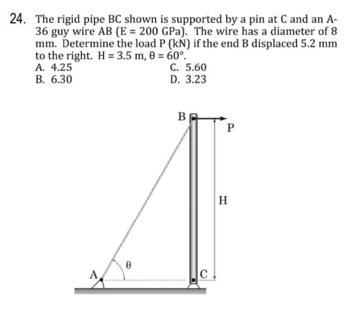 24. The rigid pipe BC shown is supported by a pin at C and an A-
36 guy wire AB (E = 200 GPa). The wire has a diameter of 8
mm. Determine the load P (kN) if the end B displaced 5.2 mm
to the right. H = 3.5 m, 8 = 60°.
A. 4.25
В. 6.30
C. 5.60
D. 3.23
B
H
A
