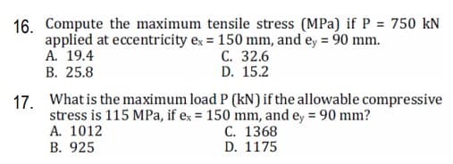 16. Compute the maximum tensile stress (MPa) if P = 750 kN
applied at eccentricity ex = 150 mm, and ey = 90 mm.
A. 19.4
В. 25.8
С. 32.6
D. 15.2
17. What is the maximum load P (kN) if the allowable compressive
stress is 115 MPa, if ex = 150 mm, and ey = 90 mm?
A. 1012
В. 925
С. 1368
D. 1175
