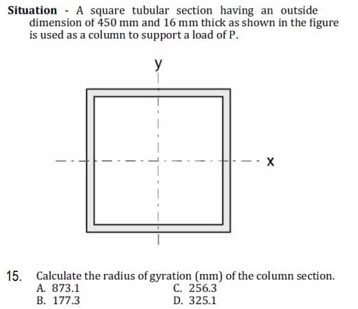 Situation - A square tubular section having an outside
dimension of 450 mm and 16 mm thick as shown in the figure
is used as a column to support a load of P.
y
- - -
15. Calculate the radius of gyration (mm) of the column section.
A. 873.1
В. 177.3
C. 256.3
D. 325.1
