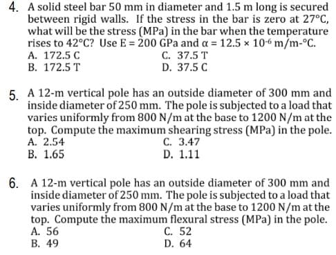 4. A solid steel bar 50 mm in diameter and 1.5 m long is secured
between rigid walls. If the stress in the bar is zero at 27°C,
what will be the stress (MPa) in the bar when the temperature
rises to 42°C? Use E = 200 GPa and a = 12.5 x 10-6 m/m-°C.
А. 172.5 С
В. 172.5 T
C. 37.5 T
D. 37.5 C
5. A 12-m vertical pole has an outside diameter of 300 mm and
inside diameter of 250 mm. The pole is subjected to a load that
varies uniformly from 800 N/m at the base to 1200 N/m at the
top. Compute the maximum shearing stress (MPa) in the pole.
А. 2.54
В. 1.65
С. 3.47
D. 1.11
6. A 12-m vertical pole has an outside diameter of 300 mm and
inside diameter of 250 mm. The pole is subjected to a load that
varies uniformly from 800 N/m at the base to 1200 N/m at the
top. Compute the maximum flexural stress (MPa) in the pole.
A. 56
В. 49
С. 52
D. 64
