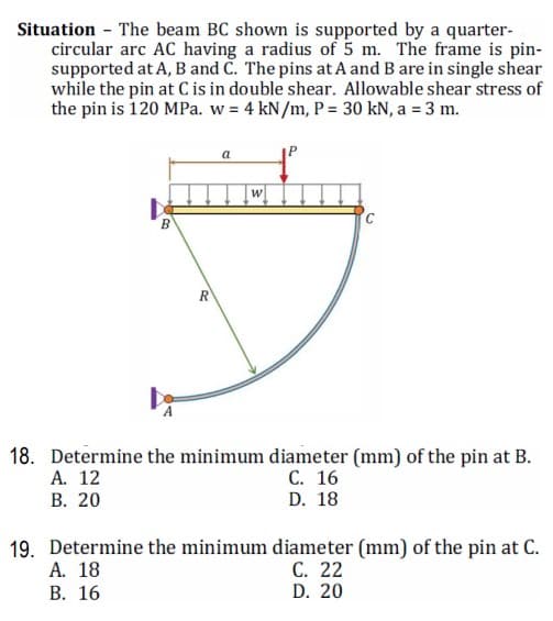 Situation - The beam BC shown is supported by a quarter-
circular arc AC having a radius of 5 m. The frame is pin-
supported at A, B and Č. The pins at A and B are in single shear
while the pin at C is in double shear. Allowable shear stress of
the pin is 120 MPa. w = 4 kN/m, P = 30 kN, a = 3 m.
a
18. Determine the minimum diameter (mm) of the pin at B.
А. 12
В. 20
С. 16
D. 18
19. Determine the minimum diameter (mm) of the pin at C.
A. 18
В. 16
С. 22
D. 20
